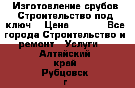 Изготовление срубов.Строительство под ключ. › Цена ­ 8 000 - Все города Строительство и ремонт » Услуги   . Алтайский край,Рубцовск г.